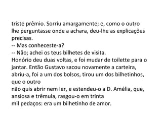 triste prêmio. Sorriu amargamente; e, como o outro
lhe perguntasse onde a achara, deu-lhe as explicações
precisas.
-- Mas conheceste-a?
-- Não; achei os teus bilhetes de visita.
Honório deu duas voltas, e foi mudar de toilette para o
jantar. Então Gustavo sacou novamente a carteira,
abriu-a, foi a um dos bolsos, tirou um dos bilhetinhos,
que o outro
não quis abrir nem ler, e estendeu-o a D. Amélia, que,
ansiosa e trêmula, rasgou-o em trinta
mil pedaços: era um bilhetinho de amor.

 