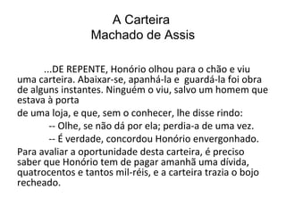 A Carteira
Machado de Assis
...DE REPENTE, Honório olhou para o chão e viu
uma carteira. Abaixar-se, apanhá-la e guardá-la foi obra
de alguns instantes. Ninguém o viu, salvo um homem que
estava à porta
de uma loja, e que, sem o conhecer, lhe disse rindo:
-- Olhe, se não dá por ela; perdia-a de uma vez.
-- É verdade, concordou Honório envergonhado.
Para avaliar a oportunidade desta carteira, é preciso
saber que Honório tem de pagar amanhã uma dívida,
quatrocentos e tantos mil-réis, e a carteira trazia o bojo
recheado.

 
