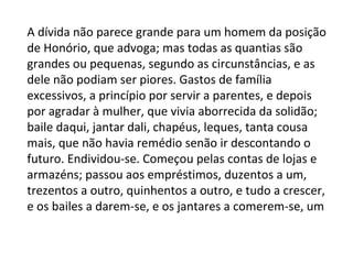 A dívida não parece grande para um homem da posição
de Honório, que advoga; mas todas as quantias são
grandes ou pequenas, segundo as circunstâncias, e as
dele não podiam ser piores. Gastos de família
excessivos, a princípio por servir a parentes, e depois
por agradar à mulher, que vivia aborrecida da solidão;
baile daqui, jantar dali, chapéus, leques, tanta cousa
mais, que não havia remédio senão ir descontando o
futuro. Endividou-se. Começou pelas contas de lojas e
armazéns; passou aos empréstimos, duzentos a um,
trezentos a outro, quinhentos a outro, e tudo a crescer,
e os bailes a darem-se, e os jantares a comerem-se, um

 