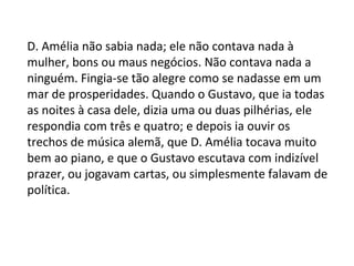 D. Amélia não sabia nada; ele não contava nada à
mulher, bons ou maus negócios. Não contava nada a
ninguém. Fingia-se tão alegre como se nadasse em um
mar de prosperidades. Quando o Gustavo, que ia todas
as noites à casa dele, dizia uma ou duas pilhérias, ele
respondia com três e quatro; e depois ia ouvir os
trechos de música alemã, que D. Amélia tocava muito
bem ao piano, e que o Gustavo escutava com indizível
prazer, ou jogavam cartas, ou simplesmente falavam de
política.

 