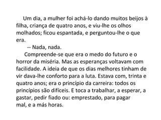 Um dia, a mulher foi achá-lo dando muitos beijos à
filha, criança de quatro anos, e viu-lhe os olhos
molhados; ficou espantada, e perguntou-lhe o que
era.
-- Nada, nada.
Compreende-se que era o medo do futuro e o
horror da miséria. Mas as esperanças voltavam com
facilidade. A ideia de que os dias melhores tinham de
vir dava-lhe conforto para a luta. Estava com, trinta e
quatro anos; era o princípio da carreira: todos os
princípios são difíceis. E toca a trabalhar, a esperar, a
gastar, pedir fiado ou: emprestado, para pagar
mal, e a más horas.

 