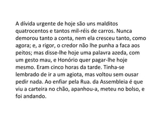 A dívida urgente de hoje são uns malditos
quatrocentos e tantos mil-réis de carros. Nunca
demorou tanto a conta, nem ela cresceu tanto, como
agora; e, a rigor, o credor não lhe punha a faca aos
peitos; mas disse-lhe hoje uma palavra azeda, com
um gesto mau, e Honório quer pagar-lhe hoje
mesmo. Eram cinco horas da tarde. Tinha-se
lembrado de ir a um agiota, mas voltou sem ousar
pedir nada. Ao enfiar pela Rua. da Assembleia é que
viu a carteira no chão, apanhou-a, meteu no bolso, e
foi andando.

 