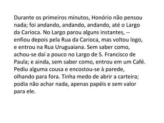 Durante os primeiros minutos, Honório não pensou
nada; foi andando, andando, andando, até o Largo
da Carioca. No Largo parou alguns instantes, -enfiou depois pela Rua da Carioca, mas voltou logo,
e entrou na Rua Uruguaiana. Sem saber como,
achou-se daí a pouco no Largo de S. Francisco de
Paula; e ainda, sem saber como, entrou em um Café.
Pediu alguma cousa e encostou-se à parede,
olhando para fora. Tinha medo de abrir a carteira;
podia não achar nada, apenas papéis e sem valor
para ele.

 