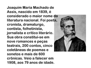 Joaquim Maria Machado de
Assis, nascido em 1839, é
considerado o maior nome da
literatura nacional. Foi poeta,
cronista, dramaturgo,
contista, folhetinista,
jornalista e crítico literário.
Sua obra constitui-se em
nove romances e peças
teatrais, 200 contos, cinco
coletâneas de poemas e
sonetos e mais de 600
crônicas. Veio a falecer em
1908, aos 79 anos de idade.

 