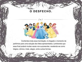 O DESFECHO.
Conferidos toda essa tramitação, é chegado o momento de
partirmos para uma solução dos fatos apresentados. Lembrando que
esse final poderá muitas vezes nos surpreender, revelando-se como
trágico, cômico, triste, alegre, entre outras formas.
 