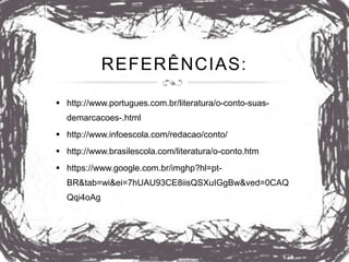 REFERÊNCIAS:
 http://www.portugues.com.br/literatura/o-conto-suas-
demarcacoes-.html
 http://www.infoescola.com/redacao/conto/
 http://www.brasilescola.com/literatura/o-conto.htm
 https://www.google.com.br/imghp?hl=pt-
BR&tab=wi&ei=7hUAU93CE8iisQSXuIGgBw&ved=0CAQ
Qqi4oAg
 