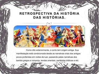 RETROSPECTIVA DA HISTÓRIA
DAS HISTÓRIAS.
Como dito anteriormente, o conto tem origem antiga. Sua
manifestação está condicionada desde as narrativas orais dos antigos
povos proferidas em noites de luar, passando pelas narrativas dos
bardos gregos e romanos, lendas orientais, parábolas bíblicas e etc.
 