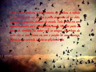 Com os dias, Senhora, o leite primeira vez coalhou. A notícia 
de sua perda veio aos poucos: a pilha de jornais ali no chão, 
ninguém os guardou debaixo da escada. Toda a casa era um 
corredor deserto, até o canário ficou mudo. Não dar parte de 
fraco, ah, Senhora, fui beber com os amigos. Uma hora da 
noite eles se iam. Ficava só, sem o perdão de sua presença, 
última luz na varanda, a todas as aflições do dia. 
 
