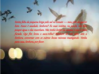 Sentia falta da pequena briga pelo sal no tomate — meu jeito de querer 
bem. Acaso é saudade, Senhora? Às suas violetas, na janela, não lhes 
poupei água e elas murcham. Não tenho botão na camisa. Calço a meia 
furada. Que fim levou o saca-rolha? Nenhum de nós sabe, sem a 
Senhora, conversar com os outros: bocas raivosas mastigando. Venha 
para casa, Senhora, por favor. 
 