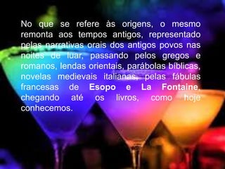 No que se refere às origens, o mesmo 
remonta aos tempos antigos, representado 
pelas narrativas orais dos antigos povos nas 
noites de luar, passando pelos gregos e 
romanos, lendas orientais, parábolas bíblicas, 
novelas medievais italianas, pelas fábulas 
francesas de Esopo e La Fontaine, 
chegando até os livros, como hoje 
conhecemos. 
 