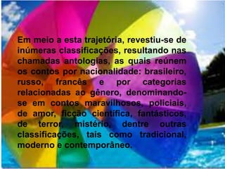 Em meio a esta trajetória, revestiu-se de 
inúmeras classificações, resultando nas 
chamadas antologias, as quais reúnem 
os contos por nacionalidade: brasileiro, 
russo, francês e por categorias 
relacionadas ao gênero, denominando-se 
em contos maravilhosos, policiais, 
de amor, ficção científica, fantásticos, 
de terror, mistério, dentre outras 
classificações, tais como tradicional, 
moderno e contemporâneo. 
 