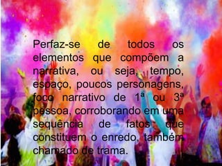 Perfaz-se de todos os 
elementos que compõem a 
narrativa, ou seja, tempo, 
espaço, poucos personagens, 
foco narrativo de 1ª ou 3ª 
pessoa, corroborando em uma 
sequência de fatos que 
constituem o enredo, também 
chamado de trama. 
 