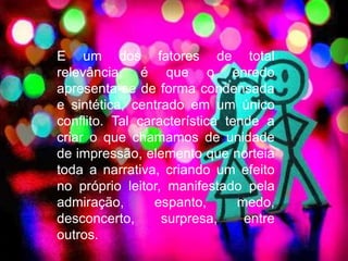 E um dos fatores de total 
relevância, é que o enredo 
apresenta-se de forma condensada 
e sintética, centrado em um único 
conflito. Tal característica tende a 
criar o que chamamos de unidade 
de impressão, elemento que norteia 
toda a narrativa, criando um efeito 
no próprio leitor, manifestado pela 
admiração, espanto, medo, 
desconcerto, surpresa, entre 
outros. 
 