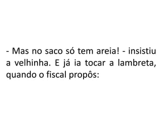 - Mas no saco só tem areia! - insistiu
a velhinha. E já ia tocar a lambreta,
quando o fiscal propôs:
 