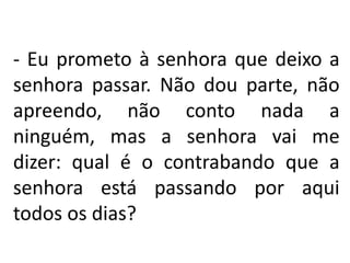 - Eu prometo à senhora que deixo a
senhora passar. Não dou parte, não
apreendo, não conto nada a
ninguém, mas a senhora vai me
dizer: qual é o contrabando que a
senhora está passando por aqui
todos os dias?
 