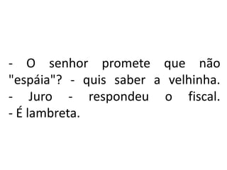 - O senhor promete que não
"espáia"? - quis saber a velhinha.
- Juro - respondeu o fiscal.
- É lambreta.
 