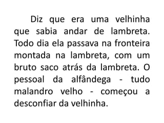 Diz que era uma velhinha
que sabia andar de lambreta.
Todo dia ela passava na fronteira
montada na lambreta, com um
bruto saco atrás da lambreta. O
pessoal da alfândega - tudo
malandro velho - começou a
desconfiar da velhinha.
 