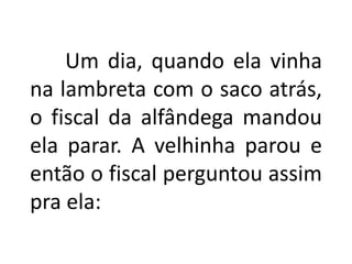 Um dia, quando ela vinha
na lambreta com o saco atrás,
o fiscal da alfândega mandou
ela parar. A velhinha parou e
então o fiscal perguntou assim
pra ela:
 