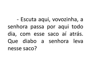 - Escuta aqui, vovozinha, a
senhora passa por aqui todo
dia, com esse saco aí atrás.
Que diabo a senhora leva
nesse saco?
 