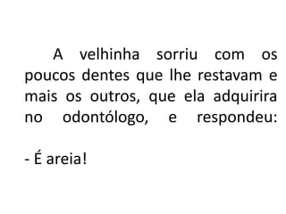 A velhinha sorriu com os
poucos dentes que lhe restavam e
mais os outros, que ela adquirira
no odontólogo, e respondeu:
- É areia!
 