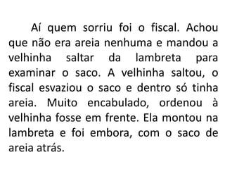 Aí quem sorriu foi o fiscal. Achou
que não era areia nenhuma e mandou a
velhinha saltar da lambreta para
examinar o saco. A velhinha saltou, o
fiscal esvaziou o saco e dentro só tinha
areia. Muito encabulado, ordenou à
velhinha fosse em frente. Ela montou na
lambreta e foi embora, com o saco de
areia atrás.
 