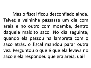 Mas o fiscal ficou desconfiado ainda.
Talvez a velhinha passasse um dia com
areia e no outro com moamba, dentro
daquele maldito saco. No dia seguinte,
quando ela passou na lambreta com o
saco atrás, o fiscal mandou parar outra
vez. Perguntou o que é que ela levava no
saco e ela respondeu que era areia, uai!
 