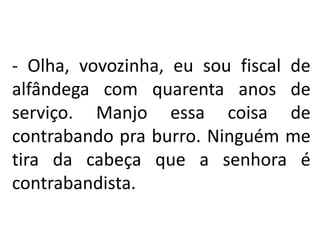 - Olha, vovozinha, eu sou fiscal de
alfândega com quarenta anos de
serviço. Manjo essa coisa de
contrabando pra burro. Ninguém me
tira da cabeça que a senhora é
contrabandista.
 