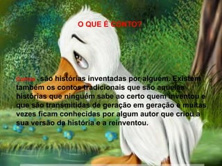 Contos - são histórias inventadas por alguém. Existem
também os contos tradicionais que são aquelas
histórias que ninguém sabe ao certo quem inventou e
que são transmitidas de geração em geração e muitas
vezes ficam conhecidas por algum autor que criou a
sua versão da história e a reinventou.
O QUE É CONTO?
 