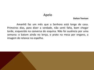 Apelo
Dalton Trevisan
Amanhã faz um mês que a Senhora está longe de casa.
Primeiros dias, para dizer a verdade, não senti falta, bom chegar
tarde, esquecido na conversa de esquina. Não foi ausência por uma
semana: o batom ainda no lenço, o prato na mesa por engano, a
imagem de relance no espelho.
 
