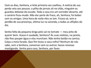 Com os dias, Senhora, o leite primeira vez coalhou. A notícia de sua
perda veio aos poucos: a pilha de jornais ali no chão, ninguém os
guardou debaixo da escada. Toda a casa era um corredor deserto, até
o canário ficou mudo. Não dar parte de fraco, ah, Senhora, fui beber
com os amigos. Uma hora da noite eles se iam. Ficava só, sem o
perdão de sua presença, última luz na varanda, a todas as aflições do
dia.
Sentia falta da pequena briga pelo sal no tomate — meu jeito de
querer bem. Acaso é saudade, Senhora? Às suas violetas, na janela,
não lhes poupei água e elas murcham. Não tenho botão na camisa.
Calço a meia furada. Que fim levou o saca-rolha? Nenhum de nós
sabe, sem a Senhora, conversar com os outros: bocas raivosas
mastigando. Venha para casa, Senhora, por favor.
 