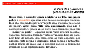 EXEMPLO DE CONTOS FANTÁSTICOS
O País das quimeras
(MACHADO DE ASSIS)
Nessa obra, o narrador conta a história de Tito, um poeta
pobre e romântico que abre mão de seus versos por dinheiro.
Eles são comprados por um “sujeito rico, maníaco pela fama
de poeta”. Além disso, Tito está apaixonado, mas não é
correspondido. O poeta vê-se entre dois caminhos possíveis
— morrer ou partir —, quando surge “uma criatura celestial,
vaporosa, fantástica, trajando vestes alvas, nem bem de pano,
nem bem de névoas, uma coisa entre as duas espécies, pés
alígeros, rosto sereno e insinuante, olhos negros e cintilantes,
cachos louros do mais leve e delicado cabelo, a caírem-lhe
graciosos pelas espáduas nuas, divinas”.
 