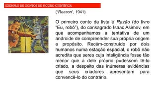 EXEMPLO DE CONTOS DE FICÇÃO CIENTÍFICA
(“Reason“, 1941)
O primeiro conto da lista é Razão (do livro
“Eu, robô”), do consagrado Isaac Asimov, em
que acompanhamos a tentativa de um
androide de compreender sua própria origem
e propósito. Recém-construído por dois
humanos numa estação espacial, o robô não
acredita que seres cuja inteligência fosse tão
menor que a dele próprio pudessem tê-lo
criado, a despeito das inúmeras evidências
que seus criadores apresentam para
convencê-lo do contrário.
 