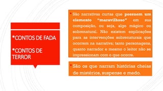 *CONTOSDEFADA
*CONTOSDE
TERROR
 São narrativas curtas que possuem um
elemento “maravilhoso” em sua
composição, ou seja, algo mágico ou
sobrenatural. Não existem explicações
para as intervenções sobrenaturais que
ocorrem na narrativa; tanto personagens,
quanto narrador e mesmo o leitor não se
impressionam com o que ocorre.
São os que narram histórias cheias
de mistérios, suspense e medo.
 