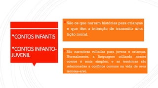 *CONTOSINFANTIS
*CONTOSINFANTO-
JUVENIL
 São os que narram histórias para crianças
e que têm a intenção de transmitir uma
lição moral.
 São narrativas voltadas para jovens e crianças.
Normalmente, a linguagem utilizada nesses
contos é mais simples, e as temáticas são
relacionadas a conflitos comuns na vida de seus
leitores-alvo.
 