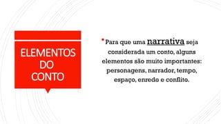 ELEMENTOS
DO
CONTO
Para que uma narrativa seja
considerada um conto, alguns
elementos são muito importantes:
personagens, narrador, tempo,
espaço, enredo e conflito.
 