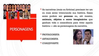 PERSONAGENS
 As narrativas (reais ou fictícias) precisam ter um
ou mais seres vivenciando sua história. Esses
seres podem ser pessoas ou, até mesmo,
animais, objetos e seres imaginários que
ganham vida e consciência para viver aquela
história — são as personagens da narrativa.
 PROTAGONISTA
 ANTAGONISTA
 COADJUVANTE
 