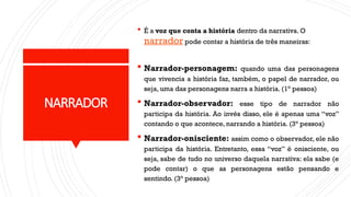 NARRADOR
 É a voz que conta a história dentro da narrativa. O
narrador pode contar a história de três maneiras:
 Narrador-personagem: quando uma das personagens
que vivencia a história faz, também, o papel de narrador, ou
seja, uma das personagens narra a história. (1° pessoa)
 Narrador-observador: esse tipo de narrador não
participa da história. Ao invés disso, ele é apenas uma “voz”
contando o que acontece, narrando a história. (3° pessoa)
 Narrador-onisciente: assim como o observador, ele não
participa da história. Entretanto, essa “voz” é onisciente, ou
seja, sabe de tudo no universo daquela narrativa: ela sabe (e
pode contar) o que as personagens estão pensando e
sentindo. (3° pessoa)
 