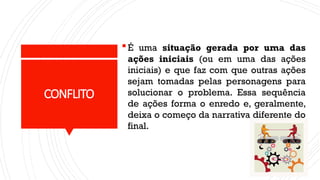 CONFLITO
É uma situação gerada por uma das
ações iniciais (ou em uma das ações
iniciais) e que faz com que outras ações
sejam tomadas pelas personagens para
solucionar o problema. Essa sequência
de ações forma o enredo e, geralmente,
deixa o começo da narrativa diferente do
final.
 