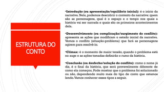 ESTRUTURA DO
CONTO
•Introdução (ou apresentação/equilíbrio inicial): é o início da
narrativa. Nela, podemos descobrir o contexto da narrativa: quem
são as personagens, qual é o espaço e o tempo nos quais a
história vai ser narrada e quais são os primeiros acontecimentos
dela.
•Desenvolvimento (ou complicação/surgimento do conflito):
apresenta as ações que modificam o estado inicial da narrativa.
Vemos o conflito (situação-problema) que fará as personagens
agirem para resolvê-lo.
•Clímax: é o momento de maior tensão, quando o problema está
no auge e as ações tomadas definirão o rumo da história.
•Conclusão (ou desfecho/solução do conflito): como o nome já
diz, é o final da história, que será provavelmente diferente de
como ela começou. Pode mostrar que o problema foi solucionado
ou não, dependendo muito mais do tipo de conto que estamos
lendo.Vamos conhecer esses tipos a seguir.
 