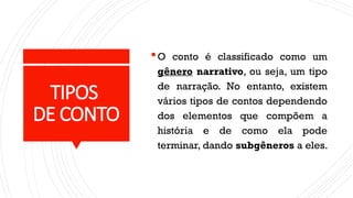 TIPOS
DE CONTO
O conto é classificado como um
gênero narrativo, ou seja, um tipo
de narração. No entanto, existem
vários tipos de contos dependendo
dos elementos que compõem a
história e de como ela pode
terminar, dando subgêneros a eles.
 