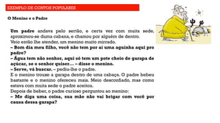 EXEMPLO DE CONTOS POPULARES
O Menino e o Padre
Um padre andava pelo sertão, e certa vez com muita sede,
aproximou-se duma cabana, e chamou por alguém de dentro.
Veio então lhe atender, um menino muito mirrado.
– Bom dia meu filho, você não tem por aí uma aguinha aqui pro
padre?
– Água tem não senhor, aqui só tem um pote cheio de garapa de
açúcar, se o senhor quiser… – disse o menino.
– Serve, vá buscar. – pediu-lhe o padre.
E o menino trouxe a garapa dentro de uma cabaça. O padre bebeu
bastante e o menino ofereceu mais. Meio desconfiado, mas como
estava com muita sede o padre aceitou.
Depois de beber, o padre curioso perguntou ao menino:
– Me diga uma coisa, sua mãe não vai brigar com você por
causa dessa garapa?
 