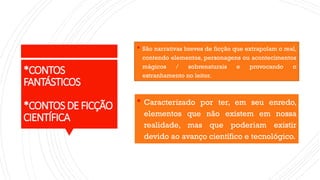 *CONTOS
FANTÁSTICOS
*CONTOSDEFICÇÃO
CIENTÍFICA
 São narrativas breves de ficção que extrapolam o real,
contendo elementos, personagens ou acontecimentos
mágicos / sobrenaturais e provocando o
estranhamento no leitor.
 Caracterizado por ter, em seu enredo,
elementos que não existem em nossa
realidade, mas que poderiam existir
devido ao avanço científico e tecnológico.
 