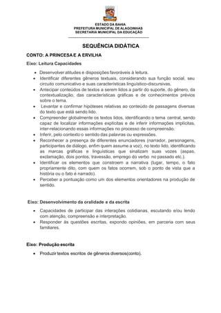 ESTADO DA BAHIA
PREFEITURA MUNICIPAL DE ALAGOINHAS
SECRETARIA MUNICIPAL DA EDUCAÇÃO
SEQUÊNCIA DIDÁTICA
CONTO: A PRINCESA E A ERVILHA
Eixo: Leitura Capacidades
 Desenvolver atitudes e disposições favoráveis à leitura.
 Identificar diferentes gêneros textuais, considerando sua função social, seu
circuito comunicativo e suas características linguístico-discursivas.
 Antecipar conteúdos de textos a serem lidos a partir do suporte, do gênero, da
contextualização, das características gráficas e de conhecimentos prévios
sobre o tema.
 Levantar e confirmar hipóteses relativas ao conteúdo de passagens diversas
do texto que está sendo lido.
 Compreender globalmente os textos lidos, identificando o tema central, sendo
capaz de localizar informações explícitas e de inferir informações implícitas,
inter-relacionando essas informações no processo de compreensão.
 Inferir, pelo contexto o sentido das palavras ou expressões.
 Reconhecer a presença de diferentes enunciadores (narrador, personagens,
participantes de diálogo, enfim quem assume a voz), no texto lido, identificando
as marcas gráficas e linguísticas que sinalizam suas vozes (aspas,
exclamação, dois pontos, travessão, emprego do verbo no passado etc.).
 Identificar os elementos que constroem a narrativa (lugar, tempo, o fato
propriamente dito, com quem os fatos ocorrem, sob o ponto de vista que a
história ou o fato é narrado).
 Perceber a pontuação como um dos elementos orientadores na produção de
sentido.
Eixo: Desenvolvimento da oralidade e da escrita
 Capacidades de participar das interações cotidianas, escutando e/ou lendo
com atenção, compreensão e interpretação.
 Responder às questões escritas, expondo opiniões, em parceria com seus
familiares.
Eixo: Produção escrita
 Produzir textos escritos de gêneros diversos(conto).
 