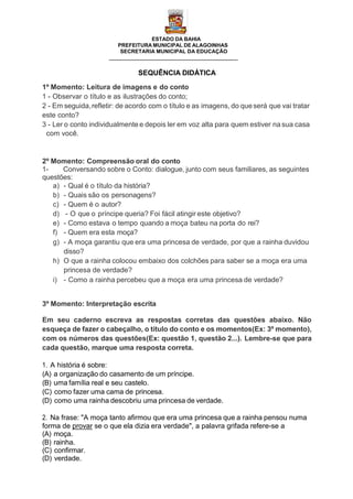 ESTADO DA BAHIA
PREFEITURA MUNICIPAL DE ALAGOINHAS
SECRETARIA MUNICIPAL DA EDUCAÇÃO
SEQUÊNCIA DIDÁTICA
1º Momento: Leitura de imagens e do conto
1 - Observar o título e as ilustrações do conto;
2 - Em seguida,refletir: de acordo com o título e as imagens, do queserá que vai tratar
este conto?
3 - Ler o conto individualmente e depois ler em voz alta para quem estiver na sua casa
com você.
2º Momento: Compreensão oral do conto
1- Conversando sobre o Conto: dialogue, junto com seus familiares, as seguintes
questões:
a) - Qual é o título da história?
b) - Quais são os personagens?
c) - Quem é o autor?
d) - O que o príncipe queria? Foi fácil atingir este objetivo?
e) - Como estava o tempo quando a moça bateu na porta do rei?
f) - Quem era esta moça?
g) - A moça garantiu que era uma princesa de verdade, por que a rainha duvidou
disso?
h) O que a rainha colocou embaixo dos colchões para saber se a moça era uma
princesa de verdade?
i) - Como a rainha percebeu que a moça era uma princesa de verdade?
3º Momento: Interpretação escrita
Em seu caderno escreva as respostas corretas das questões abaixo. Não
esqueça de fazer o cabeçalho, o título do conto e os momentos(Ex: 3º momento),
com os números das questões(Ex: questão 1, questão 2...). Lembre-se que para
cada questão, marque uma resposta correta.
1. A história é sobre:
(A) a organização do casamento de um príncipe.
(B) uma família real e seu castelo.
(C) como fazer uma cama de princesa.
(D) como uma rainha descobriu uma princesa de verdade.
2. Na frase: "A moça tanto afirmou que era uma princesa que a rainha pensou numa
forma de provar se o que ela dizia era verdade", a palavra grifada refere-se a
(A) moça.
(B) rainha.
(C) confirmar.
(D) verdade.
 