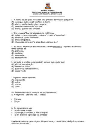 ESTADO DA BAHIA
PREFEITURA MUNICIPAL DE ALAGOINHAS
SECRETARIA MUNICIPAL DA EDUCAÇÃO
3. A rainha soube que a moça era uma princesa de verdade porque ela
(A) conseguiu subir nos 20 colchões e dormir.
(B) afirmou que havia algo duro na cama.
(C) merecia uma cama de "princesa".
(D) afirmou que era uma princesa.
4. "Era uma vez" fica caracterizado na história por
(A) verbos no tempo passado, como em "chovia" e "estranhou".
(B) advérbios, como "realmente".
(C) ênfase em palavra.
(D) reticências, como em "e ainda deve estar por lá...".
5. No trecho “O príncipe retornou ao seu castelo desiludido”, a palavra sublinhada
tem o sentido de:
(A) raramente.
(B) confiante.
(C) fortemente.
(D) decepcionado.
6. No texto, o sinal de exclamação (!) sempre que o autor quer
(A) reforçar uma situação.
(B) demonstrar dúvida.
(C) dizer que a história continua.
(D) causar medo.
7.O gênero dessa história é:
(A) propaganda
(B) notícia
(C) poema
(D) conto
8 – Ainda sobre o texto, marque as opções corretas:
a) A fragmento ´´Era uma vez...`` indica:
( ) tempo
( ) lugar
b) Os personagens são:
( ) a princesa e o sapo
( ) o príncipe, a princesa, o rei e o dragão
( ) o rei, a rainha, o príncipe e a princesa
Lembrete: Além de personagens, tempo e espaço, nesse conto há alguémque conta
a história: o narrador.
 