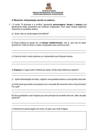 ESTADO DA BAHIA
PREFEITURA MUNICIPAL DE ALAGOINHAS
SECRETARIA MUNICIPAL DA EDUCAÇÃO
4º Momento: Interpretação escrita no caderno.
1 - O conto "A princesa e a ervilha" apresenta personagens, tempo e espaço que
geralmente estão presentes nas histórias imaginadas. Com base nesses aspectos,
responda as questões abaixo:
a) Quem são os personagens da história?
b) Essa história se passa em um tempo indeterminado, isto é, que não se sabe
quando foi. Volte ao texto e copie a expressão que comprova isso.
c) Copie do texto outras palavras ou expressões que indiquem tempo.
d) Espaço é o lugar onde a história se passa. Onde essa história se passou?
2 – Após interpretação do texto, registre nas questões abaixo a sua opinião sobre ele.
a) Você acha que existe uma pessoa com uma pele tão sensível como a da princesa?
Por quê?
B) Que qualidades você imagina que uma princesa de verdade deve ter, além de pele
sensível?
c) Desenhe os personagens do conto, do jeito que você imagina.
 
