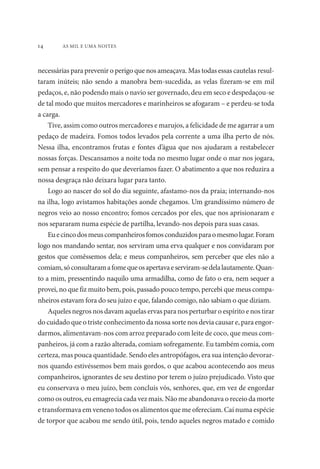 14 AS MIL E UMA NOITES 
necessárias para prevenir o perigo que nos ameaçava. Mas todas essas cautelas resul-taram 
inúteis; não sendo a manobra bem-sucedida, as velas fizeram-se em mil 
pedaços, e, não podendo mais o navio ser governado, deu em seco e despedaçou-se 
de tal modo que muitos mercadores e marinheiros se afogaram – e perdeu-se toda 
a carga. 
Tive, assim como outros mercadores e marujos, a felicidade de me agarrar a um 
pedaço de madeira. Fomos todos levados pela corrente a uma ilha perto de nós. 
Nessa ilha, encontramos frutas e fontes d’água que nos ajudaram a restabelecer 
nossas forças. Descansamos a noite toda no mesmo lugar onde o mar nos jogara, 
sem pensar a respeito do que deveríamos fazer. O abatimento a que nos reduzira a 
nossa desgraça não deixara lugar para tanto. 
Logo ao nascer do sol do dia seguinte, afastamo-nos da praia; internando-nos 
na ilha, logo avistamos habitações aonde chegamos. Um grandíssimo número de 
negros veio ao nosso encontro; fomos cercados por eles, que nos aprisionaram e 
nos separaram numa espécie de partilha, levando-nos depois para suas casas. 
Eu e cinco dos meus companheiros fomos conduzidos para o mesmo lugar. Foram 
logo nos mandando sentar, nos serviram uma erva qualquer e nos convidaram por 
gestos que comêssemos dela; e meus companheiros, sem perceber que eles não a 
comiam, só consultaram a fome que os apertava e serviram-se dela lautamente. Quan-to 
a mim, pressentindo naquilo uma armadilha, como de fato o era, nem sequer a 
provei, no que fiz muito bem, pois, passado pouco tempo, percebi que meus compa-nheiros 
estavam fora do seu juízo e que, falando comigo, não sabiam o que diziam. 
Aqueles negros nos davam aquelas ervas para nos perturbar o espírito e nos tirar 
do cuidado que o triste conhecimento da nossa sorte nos devia causar e, para engor-darmos, 
alimentavam-nos com arroz preparado com leite de coco, que meus com-panheiros, 
já com a razão alterada, comiam sofregamente. Eu também comia, com 
certeza, mas pouca quantidade. Sendo eles antropófagos, era sua intenção devorar-nos 
quando estivéssemos bem mais gordos, o que acabou acontecendo aos meus 
companheiros, ignorantes de seu destino por terem o juízo prejudicado. Visto que 
eu conservava o meu juízo, bem concluís vós, senhores, que, em vez de engordar 
como os outros, eu emagrecia cada vez mais. Não me abandonava o receio da morte 
e transformava em veneno todos os alimentos que me ofereciam. Caí numa espécie 
de torpor que acabou me sendo útil, pois, tendo aqueles negros matado e comido 
 
