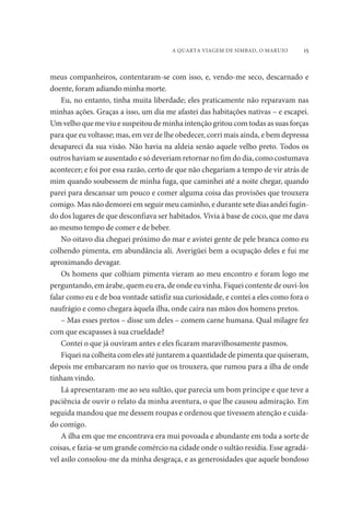 A QUARTA VIAGEM DE SIMBAD, O MARUJO 15 
meus companheiros, contentaram-se com isso, e, vendo-me seco, descarnado e 
doente, foram adiando minha morte. 
Eu, no entanto, tinha muita liberdade; eles praticamente não reparavam nas 
minhas ações. Graças a isso, um dia me afastei das habitações nativas – e escapei. 
Um velho que me viu e suspeitou de minha intenção gritou com todas as suas forças 
para que eu voltasse; mas, em vez de lhe obedecer, corri mais ainda, e bem depressa 
desapareci da sua visão. Não havia na aldeia senão aquele velho preto. Todos os 
outros haviam se ausentado e só deveriam retornar no fim do dia, como costumava 
acontecer; e foi por essa razão, certo de que não chegariam a tempo de vir atrás de 
mim quando soubessem de minha fuga, que caminhei até a noite chegar, quando 
parei para descansar um pouco e comer alguma coisa das provisões que trouxera 
comigo. Mas não demorei em seguir meu caminho, e durante sete dias andei fugin-do 
dos lugares de que desconfiava ser habitados. Vivia à base de coco, que me dava 
ao mesmo tempo de comer e de beber. 
No oitavo dia cheguei próximo do mar e avistei gente de pele branca como eu 
colhendo pimenta, em abundância ali. Averigüei bem a ocupação deles e fui me 
aproximando devagar. 
Os homens que colhiam pimenta vieram ao meu encontro e foram logo me 
perguntando, em árabe, quem eu era, de onde eu vinha. Fiquei contente de ouvi-los 
falar como eu e de boa vontade satisfiz sua curiosidade, e contei a eles como fora o 
naufrágio e como chegara àquela ilha, onde caíra nas mãos dos homens pretos. 
– Mas esses pretos – disse um deles – comem carne humana. Qual milagre fez 
com que escapasses à sua crueldade? 
Contei o que já ouviram antes e eles ficaram maravilhosamente pasmos. 
Fiquei na colheita com eles até juntarem a quantidade de pimenta que quiseram, 
depois me embarcaram no navio que os trouxera, que rumou para a ilha de onde 
tinham vindo. 
Lá apresentaram-me ao seu sultão, que parecia um bom príncipe e que teve a 
paciência de ouvir o relato da minha aventura, o que lhe causou admiração. Em 
seguida mandou que me dessem roupas e ordenou que tivessem atenção e cuida-do 
comigo. 
A ilha em que me encontrava era mui povoada e abundante em toda a sorte de 
coisas, e fazia-se um grande comércio na cidade onde o sultão residia. Esse agradá-vel 
asilo consolou-me da minha desgraça, e as generosidades que aquele bondoso 
 