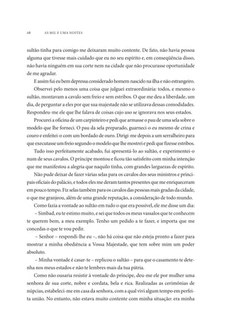 16 AS MIL E UMA NOITES 
sultão tinha para comigo me deixaram muito contente. De fato, não havia pessoa 
alguma que tivesse mais cuidado que eu no seu espírito e, em conseqüência disso, 
não havia ninguém em sua corte nem na cidade que não procurasse oportunidade 
de me agradar. 
E assim fui eu bem depressa considerado homem nascido na ilha e não estrangeiro. 
Observei pelo menos uma coisa que julguei extraordinária: todos, e mesmo o 
sultão, montavam a cavalo sem freio e sem estribos. O que me deu a liberdade, um 
dia, de perguntar a eles por que sua majestade não se utilizava dessas comodidades. 
Respondeu-me ele que lhe falava de coisas cujo uso se ignorava nos seus estados. 
Procurei a oficina de um carpinteiro e pedi que armasse o pau de uma sela sobre o 
modelo que lhe forneci. O pau da sela preparado, guarneci-o eu mesmo de crina e 
couro e enfeitei-o com um bordado de ouro. Dirigi-me depois a um serralheiro para 
que executasse um freio segundo o modelo que lhe mostrei e pedi que fizesse estribos. 
Tudo isso perfeitamente acabado, fui apresentá-lo ao sultão, e experimentei-o 
num de seus cavalos. O príncipe montou e ficou tão satisfeito com minha intenção 
que me manifestou a alegria que naquilo tinha, com grandes larguezas de espírito. 
Não pude deixar de fazer várias selas para os cavalos dos seus ministros e princi-pais 
oficiais do palácio, e todos eles me deram tantos presentes que me enriqueceram 
em pouco tempo. Fiz selas também para os cavalos das pessoas mais gradas da cidade, 
o que me granjeou, além de uma grande reputação, a consideração de todo mundo. 
Como fazia a vontade ao sultão em tudo o que era possível, ele me disse um dia: 
– Simbad, eu te estimo muito, e sei que todos os meus vassalos que te conhecem 
te querem bem, a meu exemplo. Tenho um pedido a te fazer, e importa que me 
concedas o que te vou pedir. 
– Senhor – respondi-lhe eu –, não há coisa que não esteja pronto a fazer para 
mostrar a minha obediência a Vossa Majestade, que tem sobre mim um poder 
absoluto. 
– Minha vontade é casar-te – replicou o sultão – para que o casamento te dete-nha 
nos meus estados e não te lembres mais da tua pátria. 
Como não ousaria resistir à vontade do príncipe, deu-me ele por mulher uma 
senhora de sua corte, nobre e cordata, bela e rica. Realizadas as cerimônias de 
núpcias, estabeleci-me em casa da senhora, com a qual vivi algum tempo em perfei-ta 
união. No entanto, não estava muito contente com minha situação: era minha 
 
