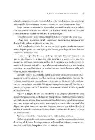 A QUARTA VIAGEM DE SIMBAD, O MARUJO 17 
intenção escapar na primeira oportunidade e voltar para Bagdá, de cuja lembrança 
não me podia fazer esquecer o meu novo estado, por mais vantajoso que fosse. 
Estava vivendo com essa intenção quando a mulher de um dos meus vizinhos, 
com o qual travara amizade mui estreita, caiu doente e morreu. Fui à sua casa para 
consolar o marido e achei-o envolto na mais viva aflição: 
– Deus vos guarde – disse-lhe eu, me aproximando – e vos dê uma longa vida. 
– Ai de mim – respondeu-me ele –, como quereis que alcance a graça que me 
desejais? Não tenho já senão uma hora de vida. 
– Ah!! – repliquei eu –, não deis entrada no vosso espírito a tão funesto pensa-mento. 
Espero que tal não aconteça e que eu tenha o gosto de gozar ainda de vossa 
companhia por muitos anos. 
– Desejo – respondeu ele – que seja longa a duração de vossa vida; quanto ao 
que me diz respeito, meus negócios estão concluídos e asseguro-vos que hoje 
mesmo me enterram com minha mulher; tal é o costume que estabeleceram os 
nossos antepassados nesta ilha, e que observam inviolavelmente; o marido vivo 
enterra-se com a mulher morta, e a mulher viva com o marido morto; nada pode 
valer-me, todos estão sujeitos à lei. 
Enquanto contava essa estranha barbaridade, cuja notícia me assustara cruel-mente, 
os parentes, amigos e vizinhos chegavam para participar dos funerais. Re-vestiram 
o cadáver com suas melhores vestes, como no dia de noivado, e enfeita-ram- 
no com todas as suas jóias. Colocaram-no depois num esquife descoberto e 
pôs-se o cortejo em marcha. À frente dos enlutados caminhava o marido, seguindo 
o corpo da mulher. 
Pegaram a direção de uma alta montanha e, ali chegando, levantaram uma 
grande pedra que cobria a abertura de um poço profundo e nele desceram o cadáver, 
sem lhe tirar coisa alguma dos seus vestidos e jóias. Feito isso, o marido abraçou seus 
parentes e amigos e deixou-se meter sem resistência num caixão com uma bilha 
d’água e sete pães; desceram-no então da mesma maneira que tinham descido a 
mulher. A montanha estendia-se ali diante de nós e servia o mar de limite – e o poço 
era profundíssimo. 
Acabada a cerimônia, colocaram de novo a pedra sobre a abertura. 
Não haveria precisão, meus senhores, de dizer-vos que fui testemunha tristíssima 
desse funeral. Todas as demais pessoas que a ele assistiram não me pareceram co-movidas, 
pelo hábito de repetidas vezes ver a mesma coisa. 
 